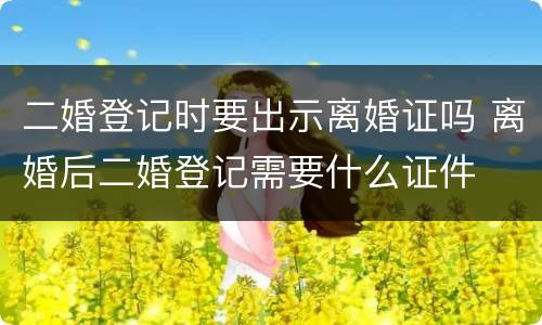 二婚登记时要出示离婚证吗 离婚后二婚登记需要什么证件