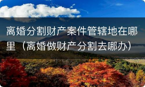 离婚分割财产案件管辖地在哪里（离婚做财产分割去哪办）