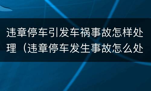 违章停车引发车祸事故怎样处理（违章停车发生事故怎么处罚）