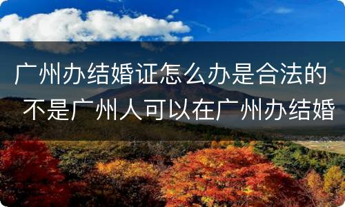 广州办结婚证怎么办是合法的 不是广州人可以在广州办结婚证吗?