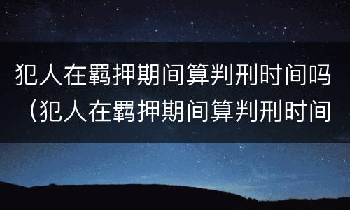 犯人在羁押期间算判刑时间吗（犯人在羁押期间算判刑时间吗知乎）