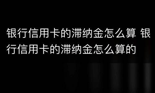 银行信用卡的滞纳金怎么算 银行信用卡的滞纳金怎么算的