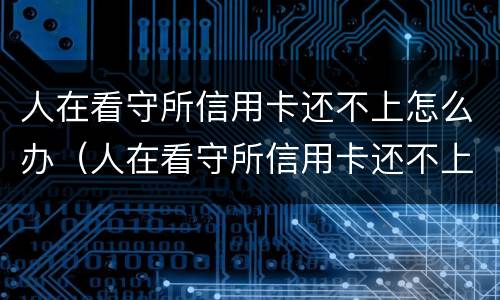 人在看守所信用卡还不上怎么办（人在看守所信用卡还不上怎么办?）