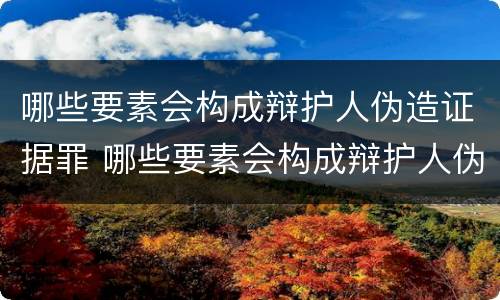 哪些要素会构成辩护人伪造证据罪 哪些要素会构成辩护人伪造证据罪行为