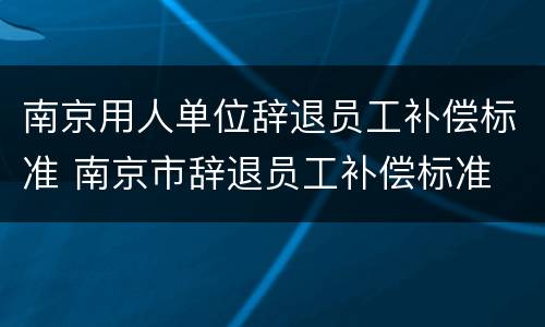 南京用人单位辞退员工补偿标准 南京市辞退员工补偿标准
