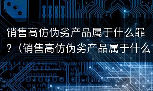 销售高仿伪劣产品属于什么罪?（销售高仿伪劣产品属于什么罪行）