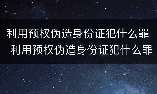 利用预权伪造身份证犯什么罪 利用预权伪造身份证犯什么罪