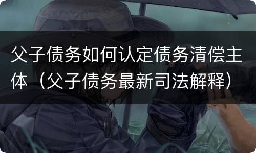 父子债务如何认定债务清偿主体（父子债务最新司法解释）