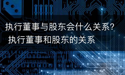 执行董事与股东会什么关系？ 执行董事和股东的关系