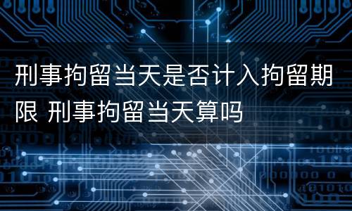 刑事拘留当天是否计入拘留期限 刑事拘留当天算吗