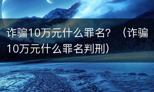 诈骗10万元什么罪名？（诈骗10万元什么罪名判刑）