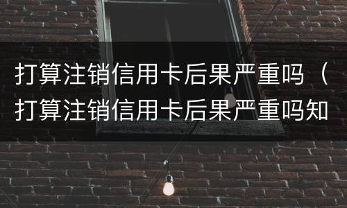 打算注销信用卡后果严重吗（打算注销信用卡后果严重吗知乎）