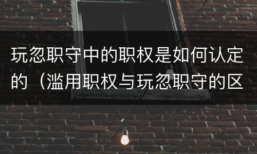 玩忽职守中的职权是如何认定的（滥用职权与玩忽职守的区别与联系）