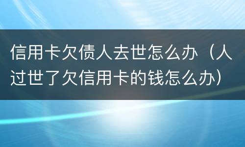信用卡欠债人去世怎么办（人过世了欠信用卡的钱怎么办）
