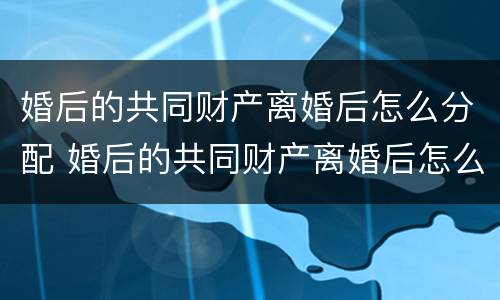 婚后的共同财产离婚后怎么分配 婚后的共同财产离婚后怎么分配比较好