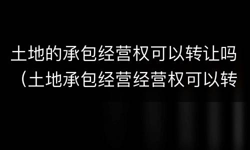土地的承包经营权可以转让吗（土地承包经营经营权可以转让吗）
