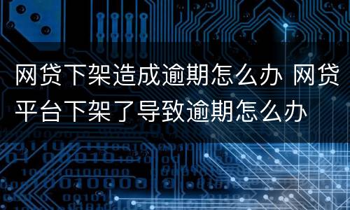 网贷下架造成逾期怎么办 网贷平台下架了导致逾期怎么办
