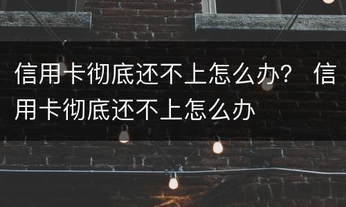 信用卡彻底还不上怎么办？ 信用卡彻底还不上怎么办