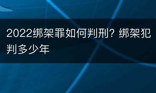 2022绑架罪如何判刑? 绑架犯判多少年