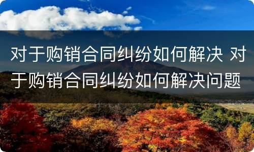 对于购销合同纠纷如何解决 对于购销合同纠纷如何解决问题