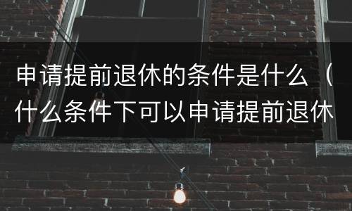 申请提前退休的条件是什么（什么条件下可以申请提前退休）