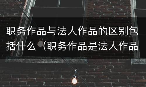 职务作品与法人作品的区别包括什么（职务作品是法人作品吗）