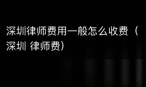 深圳律师费用一般怎么收费（深圳 律师费）