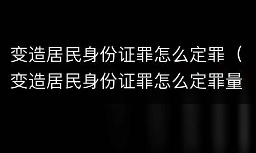 变造居民身份证罪怎么定罪（变造居民身份证罪怎么定罪量刑标准）