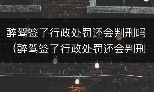 醉驾签了行政处罚还会判刑吗（醉驾签了行政处罚还会判刑吗知乎）