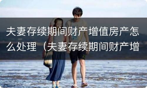 夫妻存续期间财产增值房产怎么处理（夫妻存续期间财产增值房产怎么处理的）