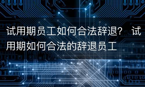 试用期员工如何合法辞退？ 试用期如何合法的辞退员工