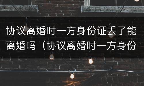 协议离婚时一方身份证丢了能离婚吗（协议离婚时一方身份证丢了能离婚吗）