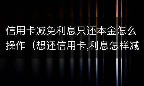 信用卡减免利息只还本金怎么操作（想还信用卡,利息怎样减免）