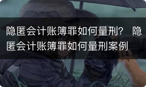 隐匿会计账簿罪如何量刑？ 隐匿会计账簿罪如何量刑案例