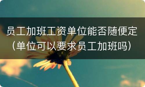 员工加班工资单位能否随便定（单位可以要求员工加班吗）