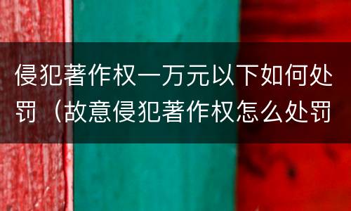 侵犯著作权一万元以下如何处罚（故意侵犯著作权怎么处罚）