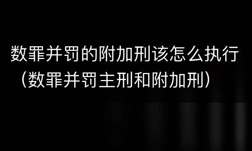 数罪并罚的附加刑该怎么执行（数罪并罚主刑和附加刑）