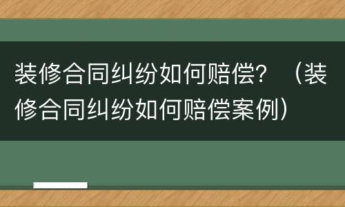 装修合同纠纷如何赔偿？（装修合同纠纷如何赔偿案例）