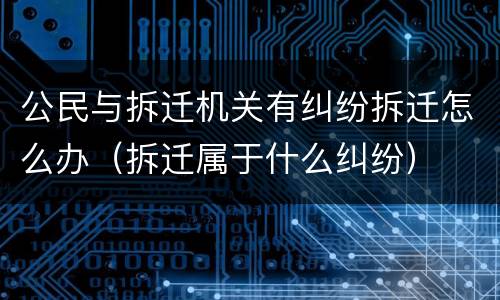 公民与拆迁机关有纠纷拆迁怎么办（拆迁属于什么纠纷）