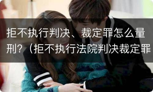 拒不执行判决、裁定罪怎么量刑?（拒不执行法院判决裁定罪量刑标准）