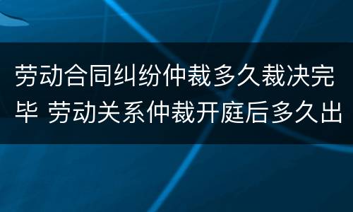 劳动合同纠纷仲裁多久裁决完毕 劳动关系仲裁开庭后多久出裁决书