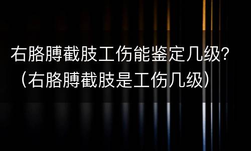 右胳膊截肢工伤能鉴定几级？（右胳膊截肢是工伤几级）
