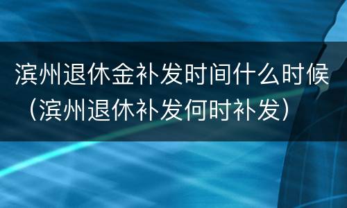 滨州退休金补发时间什么时候（滨州退休补发何时补发）