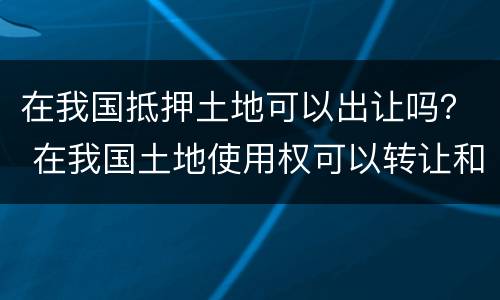 在我国抵押土地可以出让吗？ 在我国土地使用权可以转让和抵押吗