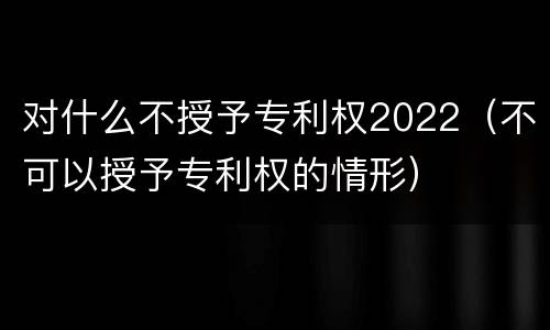 对什么不授予专利权2022（不可以授予专利权的情形）