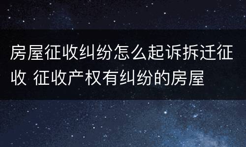 房屋征收纠纷怎么起诉拆迁征收 征收产权有纠纷的房屋