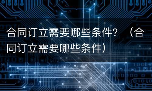 合同订立需要哪些条件？（合同订立需要哪些条件）