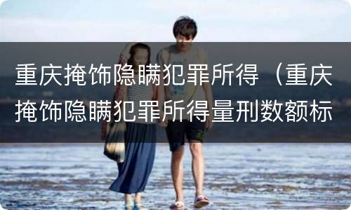 重庆掩饰隐瞒犯罪所得（重庆掩饰隐瞒犯罪所得量刑数额标准）