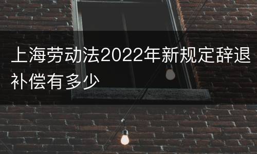 上海劳动法2022年新规定辞退补偿有多少