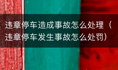 违章停车造成事故怎么处理（违章停车发生事故怎么处罚）